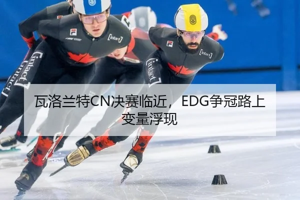 瓦洛兰特CN决赛临近，EDG争冠路上变量浮现